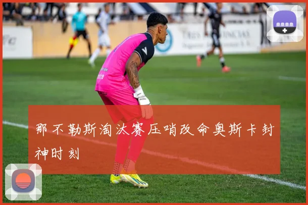 那不勒斯淘汰赛压哨改命奥斯卡封神时刻