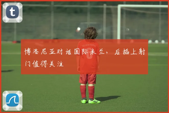 博洛尼亚对话国际米兰，后插上射门值得关注