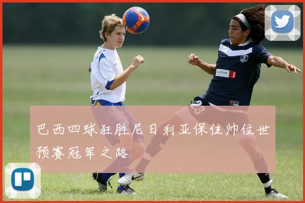 巴西四球狂胜尼日利亚保住帅位世预赛冠军之路