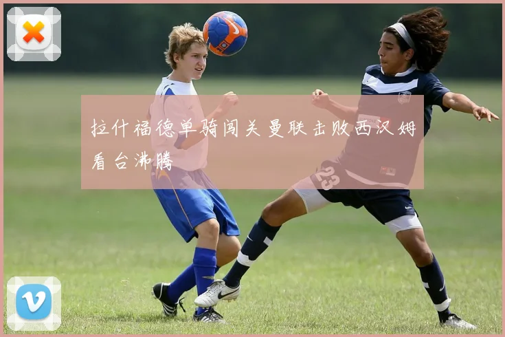 拉什福德单骑闯关曼联击败西汉姆看台沸腾