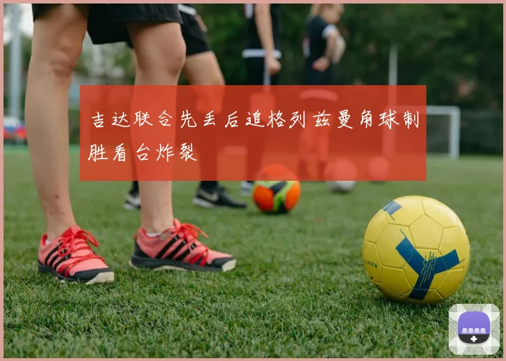 吉达联合先丢后追格列兹曼角球制胜看台炸裂