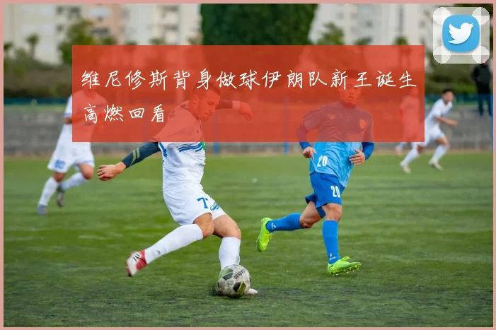 维尼修斯背身做球伊朗队新王诞生高燃回看