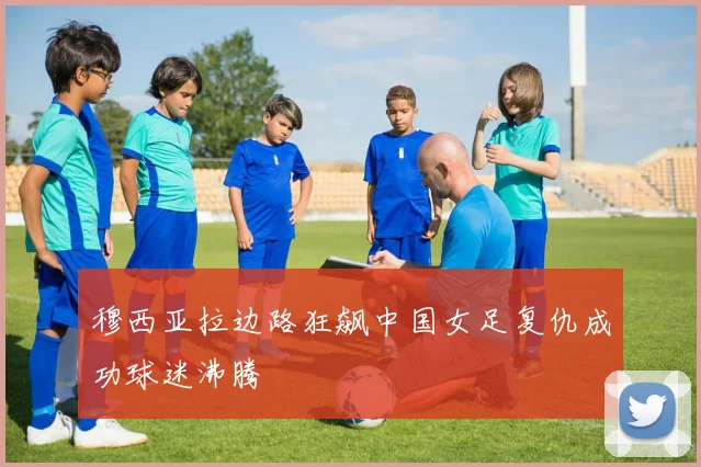 穆西亚拉边路狂飙中国女足复仇成功球迷沸腾
