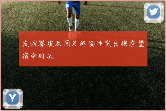 友谊赛埃及国足终场冲突出线在望宿命对决