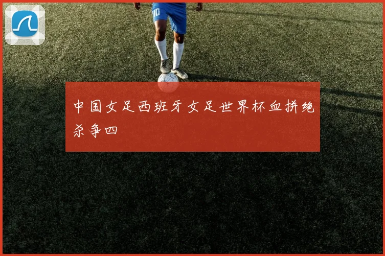中国女足西班牙女足世界杯血拼绝杀争四