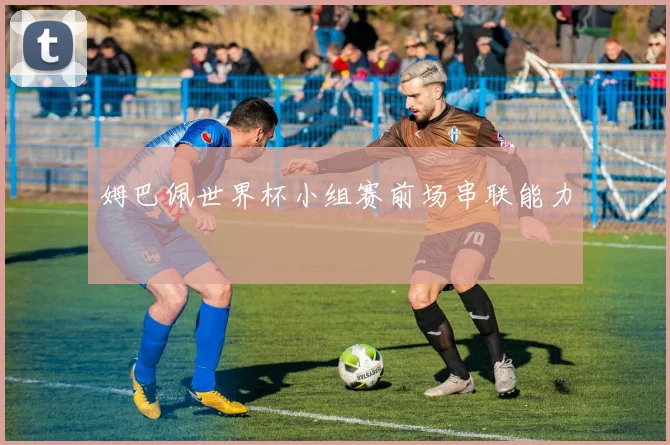 姆巴佩世界杯小组赛前场串联能力