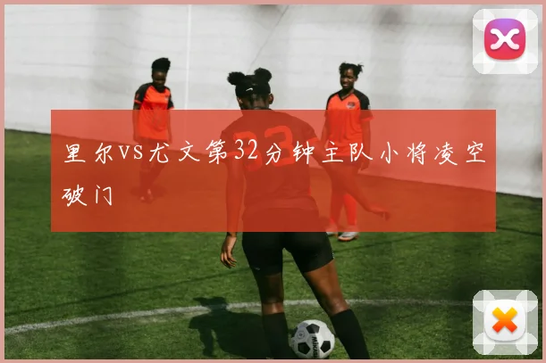 里尔vs尤文第32分钟主队小将凌空破门