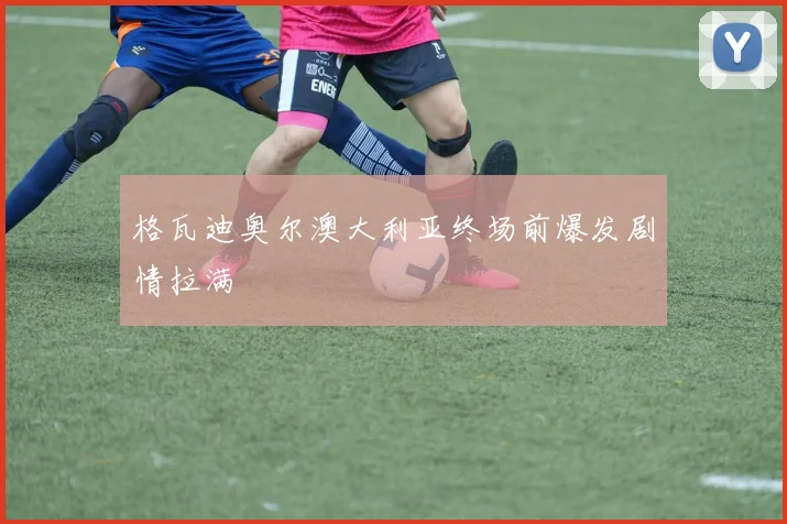 格瓦迪奥尔澳大利亚终场前爆发剧情拉满