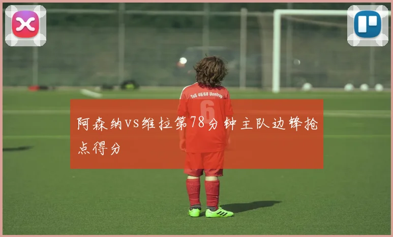 阿森纳vs维拉第78分钟主队边锋抢点得分
